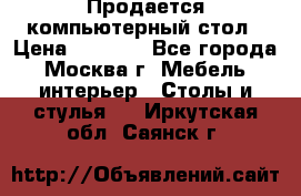 Продается компьютерный стол › Цена ­ 2 000 - Все города, Москва г. Мебель, интерьер » Столы и стулья   . Иркутская обл.,Саянск г.